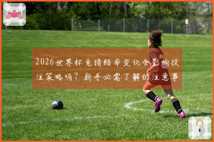 2026世界杯竞猜赔率变化会影响投注策略吗?新手必需了解的注意事项