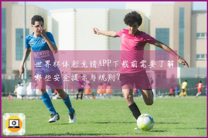 世界杯体彩竞猜APP下载前需要了解哪些安全提示与规则?