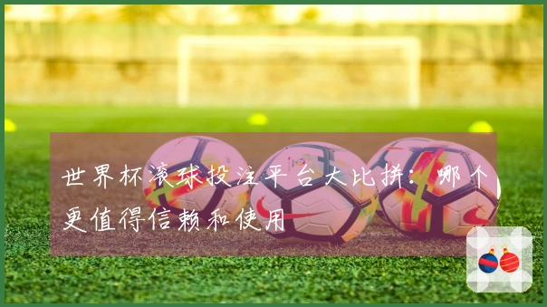 世界杯滚球投注平台大比拼：哪个更值得信赖和使用