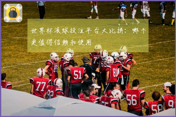 世界杯滚球投注平台大比拼：哪个更值得信赖和使用