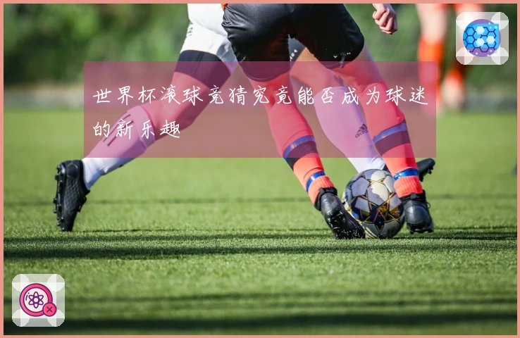 世界杯滚球竞猜究竟能否成为球迷的新乐趣