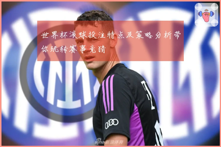 世界杯滚球投注特点及策略分析带你玩转赛事竞猜